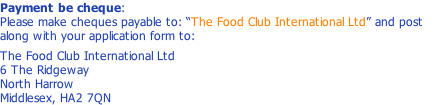 Payment be cheque: Please make cheques payable to: “The Food Club International Ltd” and post along with your application form to:  The Food Club International Ltd 6 The Ridgeway North Harrow Middlesex, HA2 7QN